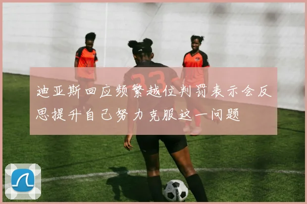 迪亚斯回应频繁越位判罚表示会反思提升自己努力克服这一问题