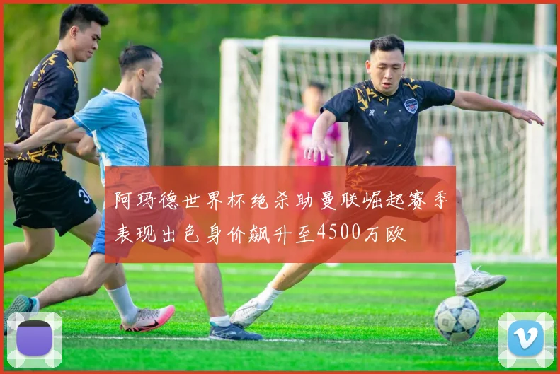 阿玛德世界杯绝杀助曼联崛起赛季表现出色身价飙升至4500万欧