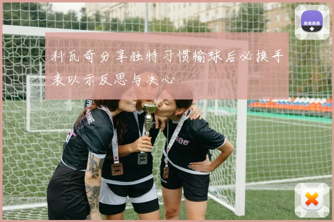 科瓦奇分享独特习惯输球后必换手表以示反思与决心