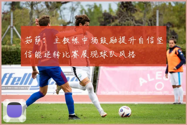 茹萨：主教练中场鼓励提升自信坚信能逆转比赛展现球队风格