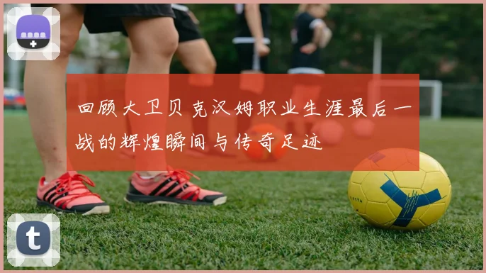 回顾大卫贝克汉姆职业生涯最后一战的辉煌瞬间与传奇足迹
