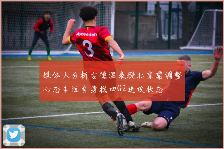 媒体人分析古德温表现北京需调整心态专注自身找回G2进攻状态