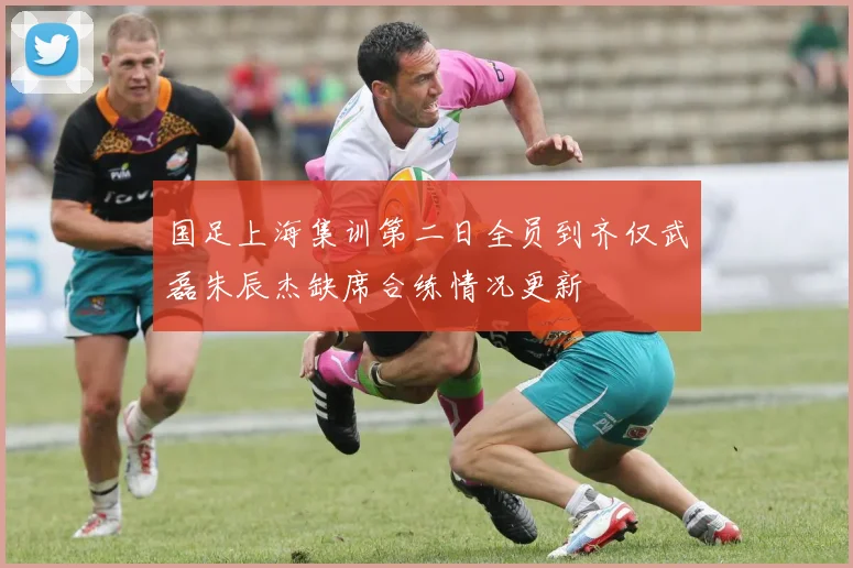 国足上海集训第二日全员到齐仅武磊朱辰杰缺席合练情况更新