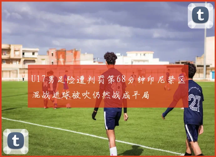 U17男足险遭判罚第68分钟印尼禁区混战进球被吹仍然战成平局