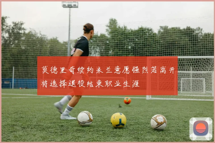 莫德里奇续约米兰意愿强烈若离开将选择退役结束职业生涯