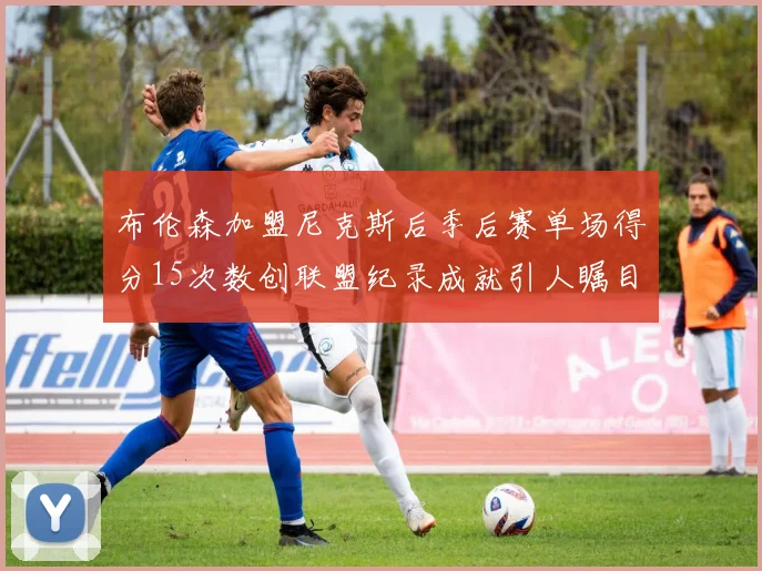 布伦森加盟尼克斯后季后赛单场得分15次数创联盟纪录成就引人瞩目