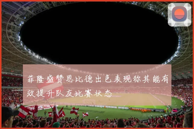 菲隆盛赞恩比德出色表现称其能有效提升队友比赛状态