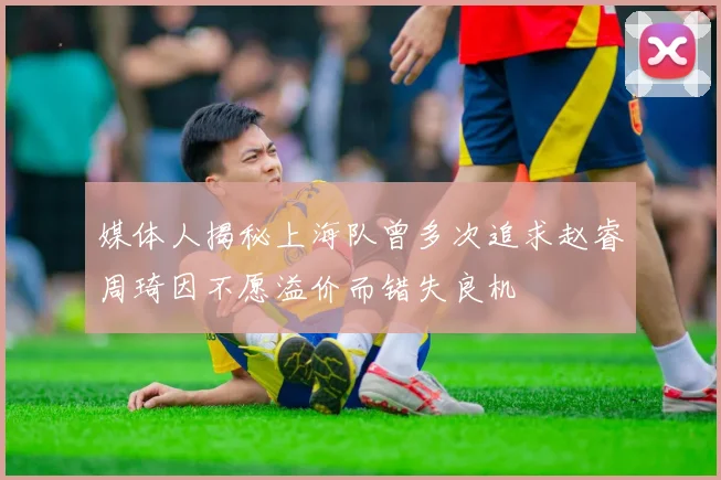 媒体人揭秘上海队曾多次追求赵睿周琦因不愿溢价而错失良机