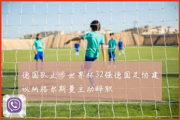 德国队止步世界杯32强德国足协建议纳格尔斯曼主动辞职