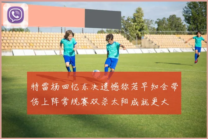 特雷杨回忆东决遗憾称若早知会带伤上阵常规赛双杀太阳成就更大