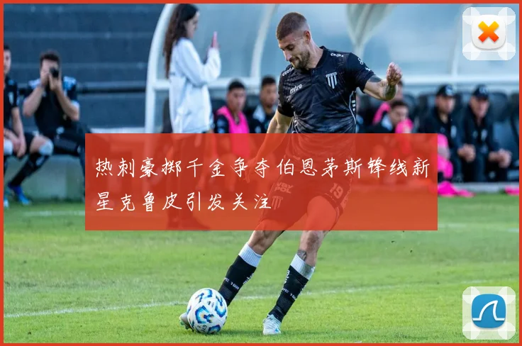 热刺豪掷千金争夺伯恩茅斯锋线新星克鲁皮引发关注